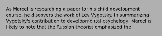 As Marcel is researching a paper for his child development course, he discovers the work of Lev Vygotsky. In summarizing Vygotsky's contribution to developmental psychology, Marcel is likely to note that the Russian theorist emphasized the: