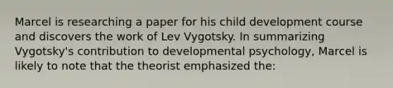 Marcel is researching a paper for his child development course and discovers the work of Lev Vygotsky. In summarizing Vygotsky's contribution to developmental psychology, Marcel is likely to note that the theorist emphasized the: