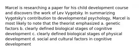 Marcel is researching a paper for his child development course and discovers the work of Lev Vygotsky. In summarizing Vygotsky's contribution to developmental psychology, Marcel is most likely to note that the theorist emphasized a. genetic factors b. clearly defined biological stages of cognitive development c. clearly defined biological stages of physical development d. social and cultural factors in cognitive development