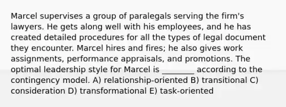 Marcel supervises a group of paralegals serving the firm's lawyers. He gets along well with his employees, and he has created detailed procedures for all the types of legal document they encounter. Marcel hires and fires; he also gives work assignments, performance appraisals, and promotions. The optimal leadership style for Marcel is ________ according to the contingency model. A) relationship-oriented B) transitional C) consideration D) transformational E) task-oriented