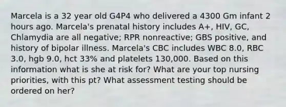 Marcela is a 32 year old G4P4 who delivered a 4300 Gm infant 2 hours ago. Marcela's prenatal history includes A+, HIV, GC, Chlamydia are all negative; RPR nonreactive; GBS positive, and history of bipolar illness. Marcela's CBC includes WBC 8.0, RBC 3.0, hgb 9.0, hct 33% and platelets 130,000. Based on this information what is she at risk for? What are your top nursing priorities, with this pt? What assessment testing should be ordered on her?