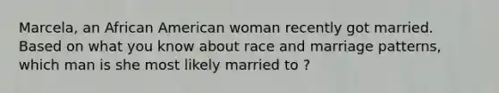 Marcela, an African American woman recently got married. Based on what you know about race and marriage patterns, which man is she most likely married to ?