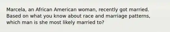 Marcela, an African American woman, recently got married. Based on what you know about race and marriage patterns, which man is she most likely married to?