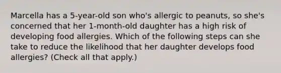 Marcella has a 5-year-old son who's allergic to peanuts, so she's concerned that her 1-month-old daughter has a high risk of developing food allergies. Which of the following steps can she take to reduce the likelihood that her daughter develops food allergies? (Check all that apply.)