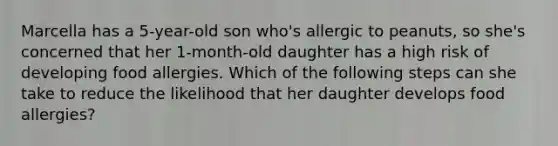 Marcella has a 5-year-old son who's allergic to peanuts, so she's concerned that her 1-month-old daughter has a high risk of developing food allergies. Which of the following steps can she take to reduce the likelihood that her daughter develops food allergies?