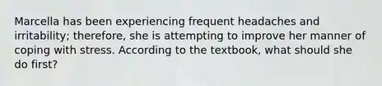 Marcella has been experiencing frequent headaches and irritability; therefore, she is attempting to improve her manner of coping with stress. According to the textbook, what should she do first?