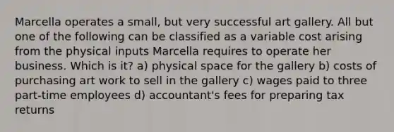 Marcella operates a small, but very successful art gallery. All but one of the following can be classified as a variable cost arising from the physical inputs Marcella requires to operate her business. Which is it? a) physical space for the gallery b) costs of purchasing art work to sell in the gallery c) wages paid to three part-time employees d) accountant's fees for preparing tax returns