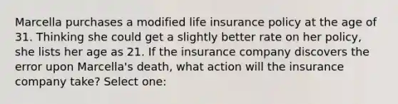 Marcella purchases a modified life insurance policy at the age of 31. Thinking she could get a slightly better rate on her policy, she lists her age as 21. If the insurance company discovers the error upon Marcella's death, what action will the insurance company take? Select one: