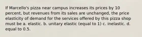 If Marcello's pizza near campus increases its prices by 10 percent, but revenues from its sales are unchanged, the price elasticity of demand for the services offered by this pizza shop must be a. elastic. b. unitary elastic (equal to 1) c. inelastic. d. equal to 0.5.