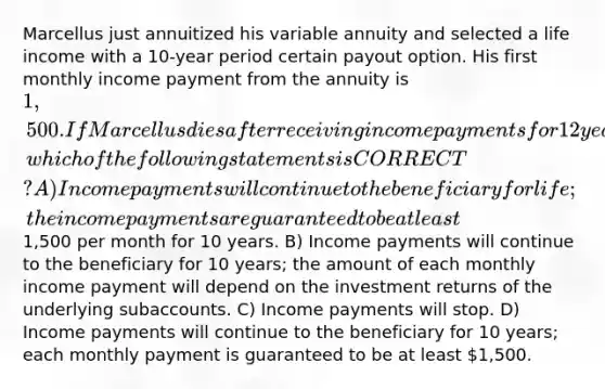 Marcellus just annuitized his variable annuity and selected a life income with a 10-year period certain payout option. His first monthly income payment from the annuity is 1,500. If Marcellus dies after receiving income payments for 12 years, which of the following statements is CORRECT? A) Income payments will continue to the beneficiary for life; the income payments are guaranteed to be at least1,500 per month for 10 years. B) Income payments will continue to the beneficiary for 10 years; the amount of each monthly income payment will depend on the investment returns of the underlying subaccounts. C) Income payments will stop. D) Income payments will continue to the beneficiary for 10 years; each monthly payment is guaranteed to be at least 1,500.