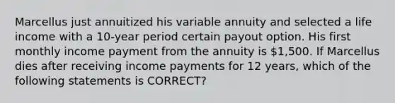 Marcellus just annuitized his variable annuity and selected a life income with a 10-year period certain payout option. His first monthly income payment from the annuity is 1,500. If Marcellus dies after receiving income payments for 12 years, which of the following statements is CORRECT?