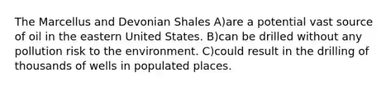 The Marcellus and Devonian Shales A)are a potential vast source of oil in the eastern United States. B)can be drilled without any pollution risk to the environment. C)could result in the drilling of thousands of wells in populated places.