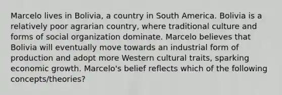 Marcelo lives in Bolivia, a country in South America. Bolivia is a relatively poor agrarian country, where traditional culture and forms of social organization dominate. Marcelo believes that Bolivia will eventually move towards an industrial form of production and adopt more Western cultural traits, sparking economic growth. Marcelo's belief reflects which of the following concepts/theories?