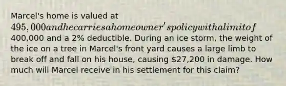 Marcel's home is valued at 495,000 and he carries a homeowner's policy with a limit of400,000 and a 2% deductible. During an ice storm, the weight of the ice on a tree in Marcel's front yard causes a large limb to break off and fall on his house, causing 27,200 in damage. How much will Marcel receive in his settlement for this claim?