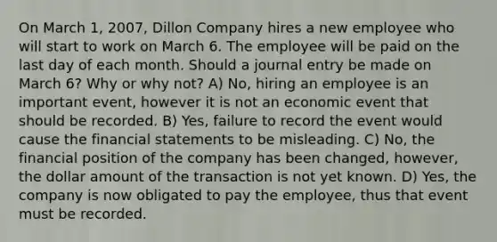 On March 1, 2007, Dillon Company hires a new employee who will start to work on March 6. The employee will be paid on the last day of each month. Should a journal entry be made on March 6? Why or why not? A) No, hiring an employee is an important event, however it is not an economic event that should be recorded. B) Yes, failure to record the event would cause the financial statements to be misleading. C) No, the financial position of the company has been changed, however, the dollar amount of the transaction is not yet known. D) Yes, the company is now obligated to pay the employee, thus that event must be recorded.