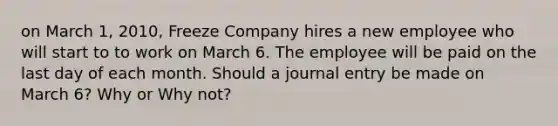 on March 1, 2010, Freeze Company hires a new employee who will start to to work on March 6. The employee will be paid on the last day of each month. Should a journal entry be made on March 6? Why or Why not?