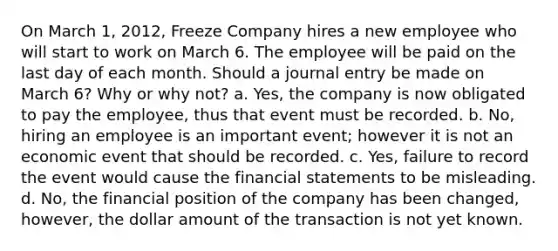 On March 1, 2012, Freeze Company hires a new employee who will start to work on March 6. The employee will be paid on the last day of each month. Should a journal entry be made on March 6? Why or why not? a. Yes, the company is now obligated to pay the employee, thus that event must be recorded. b. No, hiring an employee is an important event; however it is not an economic event that should be recorded. c. Yes, failure to record the event would cause the financial statements to be misleading. d. No, the financial position of the company has been changed, however, the dollar amount of the transaction is not yet known.