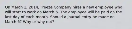 On March 1, 2014, Freeze Company hires a new employee who will start to work on March 6. The employee will be paid on the last day of each month. Should a journal entry be made on March 6? Why or why not?