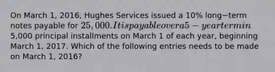 On March​ 1, 2016, Hughes Services issued a 10​% long−term notes payable for 25,000. It is payable over a 5−year term in5,000 principal installments on March 1 of each​ year, beginning March​ 1, 2017. Which of the following entries needs to be made on March​ 1, 2016?