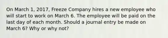 On March 1, 2017, Freeze Company hires a new employee who will start to work on March 6. The employee will be paid on the last day of each month. Should a journal entry be made on March 6? Why or why not?