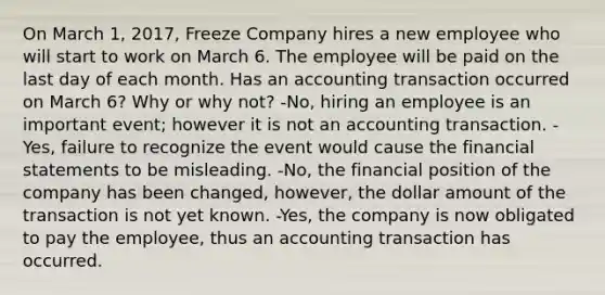 On March 1, 2017, Freeze Company hires a new employee who will start to work on March 6. The employee will be paid on the last day of each month. Has an accounting transaction occurred on March 6? Why or why not? -No, hiring an employee is an important event; however it is not an accounting transaction. -Yes, failure to recognize the event would cause the financial statements to be misleading. -No, the financial position of the company has been changed, however, the dollar amount of the transaction is not yet known. -Yes, the company is now obligated to pay the employee, thus an accounting transaction has occurred.