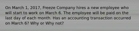 On March 1, 2017, Freeze Company hires a new employee who will start to work on March 6. The employee will be paid on the last day of each month. Has an accounting transaction occurred on March 6? Why or Why not?