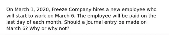 On March 1, 2020, Freeze Company hires a new employee who will start to work on March 6. The employee will be paid on the last day of each month. Should a journal entry be made on March 6? Why or why not?