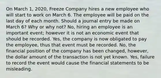 On March 1, 2020, Freeze Company hires a new employee who will start to work on March 6. The employee will be paid on the last day of each month. Should a journal entry be made on March 6? Why or why not? No, hiring an employee is an important event; however it is not an economic event that should be recorded. Yes, the company is now obligated to pay the employee, thus that event must be recorded. No, the financial position of the company has been changed, however, the dollar amount of the transaction is not yet known. Yes, failure to record the event would cause the financial statements to be misleading.