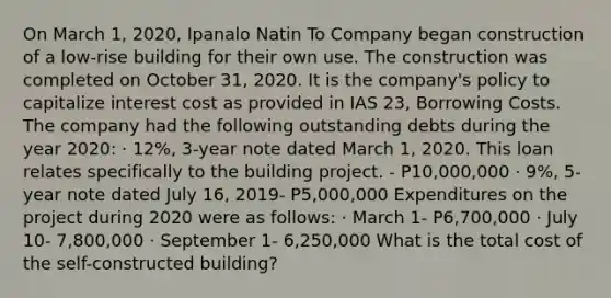 On March 1, 2020, Ipanalo Natin To Company began construction of a low-rise building for their own use. The construction was completed on October 31, 2020. It is the company's policy to capitalize interest cost as provided in IAS 23, Borrowing Costs. The company had the following outstanding debts during the year 2020: · 12%, 3-year note dated March 1, 2020. This loan relates specifically to the building project. - P10,000,000 · 9%, 5-year note dated July 16, 2019- P5,000,000 Expenditures on the project during 2020 were as follows: · March 1- P6,700,000 · July 10- 7,800,000 · September 1- 6,250,000 What is the total cost of the self-constructed building?