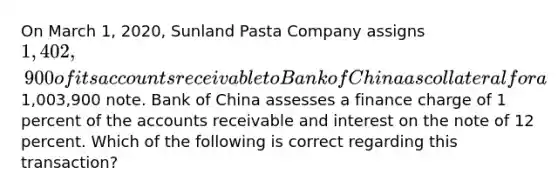 On March 1, 2020, Sunland Pasta Company assigns 1,402,900 of its accounts receivable to Bank of China as collateral for a1,003,900 note. Bank of China assesses a finance charge of 1 percent of the accounts receivable and interest on the note of 12 percent. Which of the following is correct regarding this transaction?