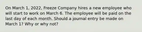 On March 1, 2022, Freeze Company hires a new employee who will start to work on March 6. The employee will be paid on the last day of each month. Should a journal entry be made on March 1? Why or why not?