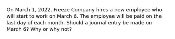 On March 1, 2022, Freeze Company hires a new employee who will start to work on March 6. The employee will be paid on the last day of each month. Should a journal entry be made on March 6? Why or why not?