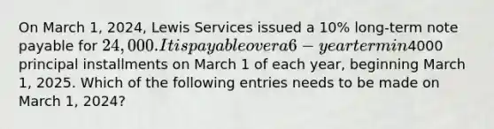 On March 1, 2024, Lewis Services issued a 10% long-term note payable for 24,000.It is payable over a 6-year term in4000 principal installments on March 1 of each year, beginning March 1, 2025. Which of the following entries needs to be made on March 1, 2024?