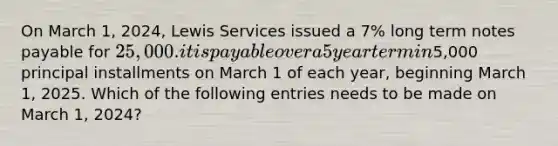 On March 1, 2024, Lewis Services issued a 7% long term notes payable for 25,000. it is payable over a 5 year term in5,000 principal installments on March 1 of each year, beginning March 1, 2025. Which of the following entries needs to be made on March 1, 2024?