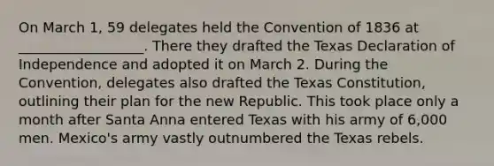 On March 1, 59 delegates held the Convention of 1836 at __________________. There they drafted the Texas Declaration of Independence and adopted it on March 2. During the Convention, delegates also drafted the Texas Constitution, outlining their plan for the new Republic. This took place only a month after Santa Anna entered Texas with his army of 6,000 men. Mexico's army vastly outnumbered the Texas rebels.