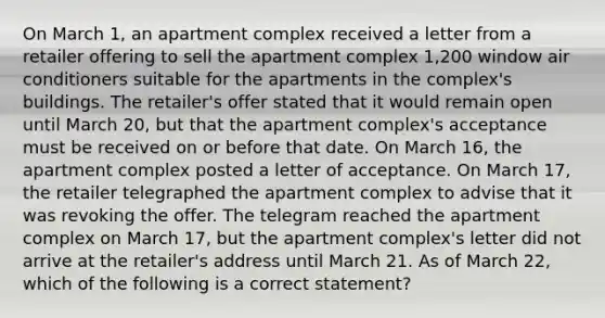 On March 1, an apartment complex received a letter from a retailer offering to sell the apartment complex 1,200 window air conditioners suitable for the apartments in the complex's buildings. The retailer's offer stated that it would remain open until March 20, but that the apartment complex's acceptance must be received on or before that date. On March 16, the apartment complex posted a letter of acceptance. On March 17, the retailer telegraphed the apartment complex to advise that it was revoking the offer. The telegram reached the apartment complex on March 17, but the apartment complex's letter did not arrive at the retailer's address until March 21. As of March 22, which of the following is a correct statement?