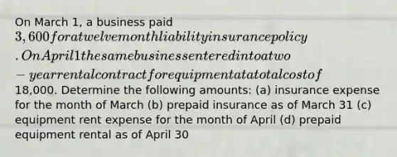 On March 1, a business paid 3,600 for a twelve month liability insurance policy. On April 1 the same business entered into a two-year rental contract for equipment at a total cost of18,000. Determine the following amounts: (a) insurance expense for the month of March (b) prepaid insurance as of March 31 (c) equipment rent expense for the month of April (d) prepaid equipment rental as of April 30