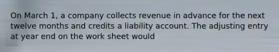 On March 1, a company collects revenue in advance for the next twelve months and credits a liability account. The adjusting entry at year end on the work sheet would