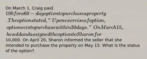 On March 1, Craig paid 100 for a 60-day option to purchase a property. The option stated, "Upon exercise of option, optionee is to purchase within 30 days." On March 15, he sold and assigned the option to Sharon for10,000. On April 20, Sharon informed the seller that she intended to purchase the property on May 15. What is the status of the option?