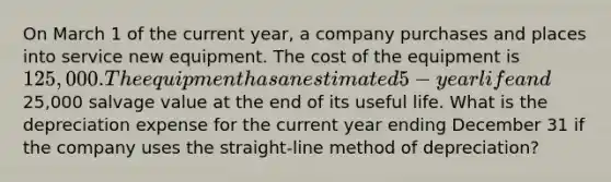 On March 1 of the current year, a company purchases and places into service new equipment. The cost of the equipment is 125,000. The equipment has an estimated 5-year life and25,000 salvage value at the end of its useful life. What is the depreciation expense for the current year ending December 31 if the company uses the straight-line method of depreciation?