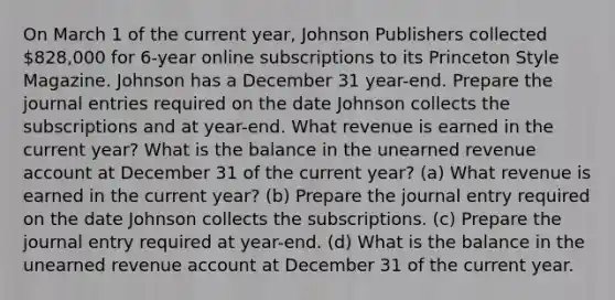 On March 1 of the current​ year, Johnson Publishers collected 828,000 for 6​-year online subscriptions to its Princeton Style Magazine. Johnson has a December 31​ year-end. Prepare the journal entries required on the date Johnson collects the subscriptions and at​ year-end. What revenue is earned in the current​ year? What is the balance in the unearned revenue account at December 31 of the current​ year?​ (a) What revenue is earned in the current​ year? (b) Prepare the journal entry required on the date Johnson collects the subscriptions. (c) Prepare the journal entry required at​ year-end. (d) What is the balance in the unearned revenue account at December 31 of the current​ year.