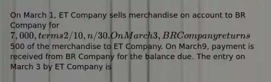 On March 1, ET Company sells merchandise on account to BR Company for 7,000, terms 2/10, n/30. On March 3, BR Company returns500 of the merchandise to ET Company. On March9, payment is received from BR Company for the balance due. The entry on March 3 by ET Company is