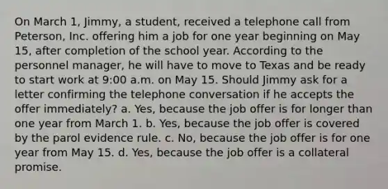 On March 1, Jimmy, a student, received a telephone call from Peterson, Inc. offering him a job for one year beginning on May 15, after completion of the school year. According to the personnel manager, he will have to move to Texas and be ready to start work at 9:00 a.m. on May 15. Should Jimmy ask for a letter confirming the telephone conversation if he accepts the offer immediately? a. Yes, because the job offer is for longer than one year from March 1. b. Yes, because the job offer is covered by the parol evidence rule. c. No, because the job offer is for one year from May 15. d. Yes, because the job offer is a collateral promise.