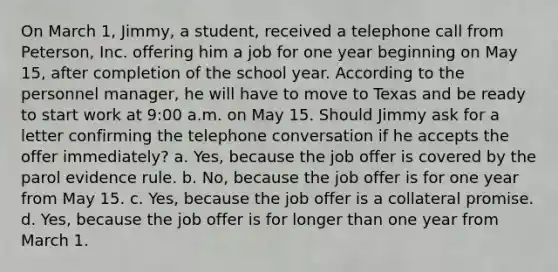 On March 1, Jimmy, a student, received a telephone call from Peterson, Inc. offering him a job for one year beginning on May 15, after completion of the school year. According to the personnel manager, he will have to move to Texas and be ready to start work at 9:00 a.m. on May 15. Should Jimmy ask for a letter confirming the telephone conversation if he accepts the offer immediately? a. Yes, because the job offer is covered by the parol evidence rule. b. No, because the job offer is for one year from May 15. c. Yes, because the job offer is a collateral promise. d. Yes, because the job offer is for longer than one year from March 1.