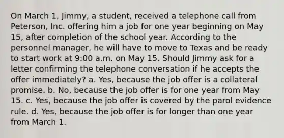 On March 1, Jimmy, a student, received a telephone call from Peterson, Inc. offering him a job for one year beginning on May 15, after completion of the school year. According to the personnel manager, he will have to move to Texas and be ready to start work at 9:00 a.m. on May 15. Should Jimmy ask for a letter confirming the telephone conversation if he accepts the offer immediately? a. Yes, because the job offer is a collateral promise. b. No, because the job offer is for one year from May 15. c. Yes, because the job offer is covered by the parol evidence rule. d. Yes, because the job offer is for longer than one year from March 1.