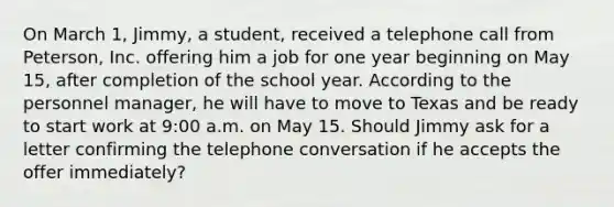 On March 1, Jimmy, a student, received a telephone call from Peterson, Inc. offering him a job for one year beginning on May 15, after completion of the school year. According to the personnel manager, he will have to move to Texas and be ready to start work at 9:00 a.m. on May 15. Should Jimmy ask for a letter confirming the telephone conversation if he accepts the offer immediately?