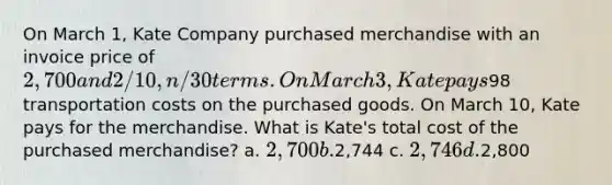 On March 1, Kate Company purchased merchandise with an invoice price of 2,700 and 2/10, n/30 terms. On March 3, Kate pays98 transportation costs on the purchased goods. On March 10, Kate pays for the merchandise. What is Kate's total cost of the purchased merchandise? a. 2,700 b.2,744 c. 2,746 d.2,800