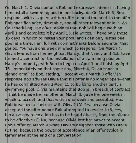 On March 1, Olivia contacts Bob and expresses interest in having him install a swimming pool in her backyard. On March 3, Bob responds with a signed written offer to build the pool. In the offer Bob specifies price, timetable, and all other relevant details. As for scheduling, the offer provides that Bob will begin work on April 1 and complete it by April 15. He writes, 'I have only those 15 days in which to install your pool, and I can only install one pool at a time. I am full with commitments before and after that period. You have one week in which to respond.' On March 4, Olivia learns from her neighbor, Nancy, that Nancy and Bob have formed a contract for the installation of a swimming pool on Nancy's property, with Bob to begin on April 1 and finish by April 15. Immediately on that same day, March 4, Olivia sends a signed email to Bob, stating, 'I accept your March 3 offer.' In response Bob advises Olivia that his offer is no longer open—that he has committed April 1-April 15 to building another party's swimming pool. Olivia maintains that Bob is in breach of contract—that he made her an offer on March 3, gave her one week in which to accept, and that within one week she accepted. Has Bob breached a contract with Olivia? (A) Yes, because Olivia accepted the offer before Bob attempted to revoke it (B) Yes, because any revocation has to be heard directly from the offeror to be effective (C) No, because Olivia lost her power to accept Bob's offer on March 4 when Olivia's neighbor spoke with Olivia (D) No, because the power of acceptance of an offer typically terminates at the end of a conversation