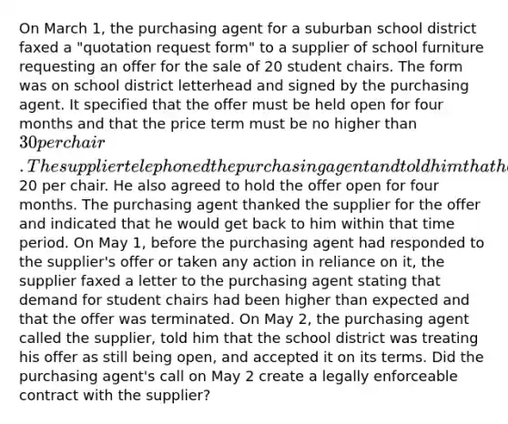 On March 1, the purchasing agent for a suburban school district faxed a "quotation request form" to a supplier of school furniture requesting an offer for the sale of 20 student chairs. The form was on school district letterhead and signed by the purchasing agent. It specified that the offer must be held open for four months and that the price term must be no higher than 30 per chair. The supplier telephoned the purchasing agent and told him that he would sell the school district 20 chairs at20 per chair. He also agreed to hold the offer open for four months. The purchasing agent thanked the supplier for the offer and indicated that he would get back to him within that time period. On May 1, before the purchasing agent had responded to the supplier's offer or taken any action in reliance on it, the supplier faxed a letter to the purchasing agent stating that demand for student chairs had been higher than expected and that the offer was terminated. On May 2, the purchasing agent called the supplier, told him that the school district was treating his offer as still being open, and accepted it on its terms. Did the purchasing agent's call on May 2 create a legally enforceable contract with the supplier?