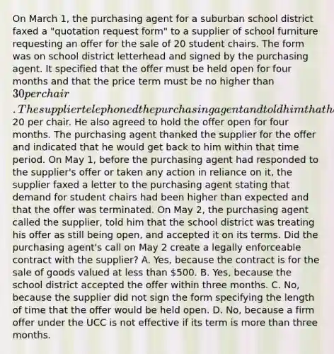 On March 1, the purchasing agent for a suburban school district faxed a "quotation request form" to a supplier of school furniture requesting an offer for the sale of 20 student chairs. The form was on school district letterhead and signed by the purchasing agent. It specified that the offer must be held open for four months and that the price term must be no higher than 30 per chair. The supplier telephoned the purchasing agent and told him that he would sell the school district 20 chairs at20 per chair. He also agreed to hold the offer open for four months. The purchasing agent thanked the supplier for the offer and indicated that he would get back to him within that time period. On May 1, before the purchasing agent had responded to the supplier's offer or taken any action in reliance on it, the supplier faxed a letter to the purchasing agent stating that demand for student chairs had been higher than expected and that the offer was terminated. On May 2, the purchasing agent called the supplier, told him that the school district was treating his offer as still being open, and accepted it on its terms. Did the purchasing agent's call on May 2 create a legally enforceable contract with the supplier? A. Yes, because the contract is for the sale of goods valued at less than 500. B. Yes, because the school district accepted the offer within three months. C. No, because the supplier did not sign the form specifying the length of time that the offer would be held open. D. No, because a firm offer under the UCC is not effective if its term is more than three months.